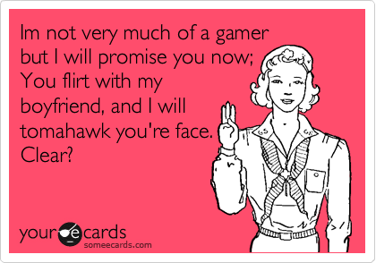 Im not very much of a gamer,
but I will promise you now;
You flirt with my
boyfriend, and I will
tomahawk you're face.
Clear?