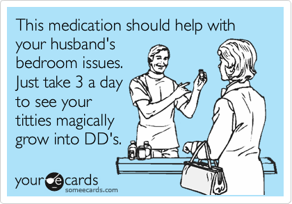This medication should help with your husband's
bedroom issues.
Just take 3 a day
to see your
titties magically
grow into DD's.