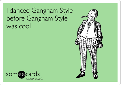 I danced Gangnam Style
before Gangnam Style
was cool