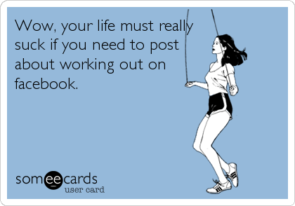 Wow, your life must really
suck if you need to post
about working out on
facebook.