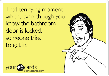 That terrifying moment
when, even though you
know the bathroom 
door is locked,
someone tries 
to get in.