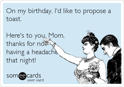 On my birthday, I'd like to propose a
toast.

Here's to you, Mom,
thanks for not
having a headache
that night!