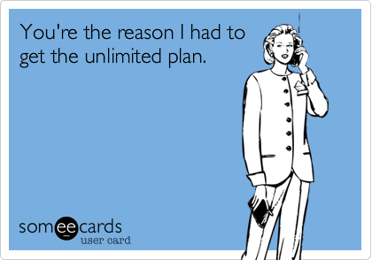 You're the reason I had to
get the unlimited plan.
