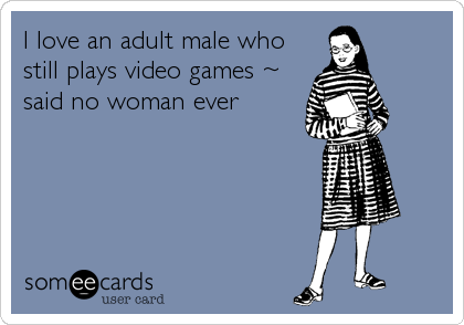 I love an adult male who
still plays video games ~
said no woman ever