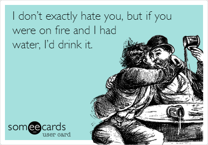 I donâ€™t exactly hate you, but if you
were on fire and I had
water, Iâ€™d drink it.
