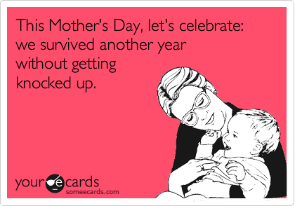 This Mother's Day, let's celebrate: we survived another year 
without getting
knocked up.