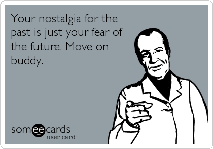 Your nostalgia for the
past is just your fear of
the future. Move on
buddy.
