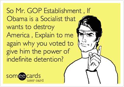 So Mr. GOP Establishment , If Obama is a Socialist thatwants to destroyAmerica , Explain to meagain why you voted togive him the power ofindefinite detention?