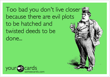 Too bad you don't live closer
because there are evil plots
to be hatched and
twisted deeds to be
done...