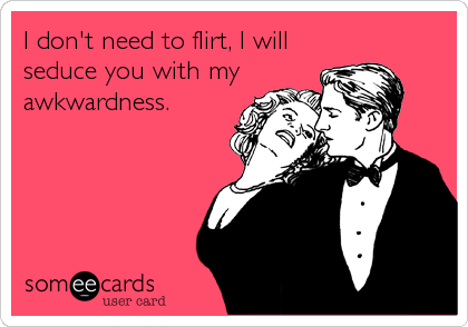 I don't need to flirt, I will
seduce you with my
awkwardness.