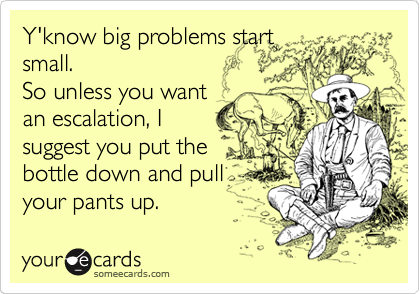 Y'know big problems start
small. 
So unless you want
an escalation, I
suggest you put the
bottle down and pull
your pants up.