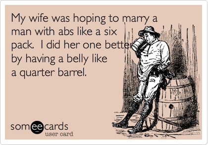 My wife was hoping to marry a
man with abs like a six
pack.  I did her one better
by having a belly like
a quarter barrel.