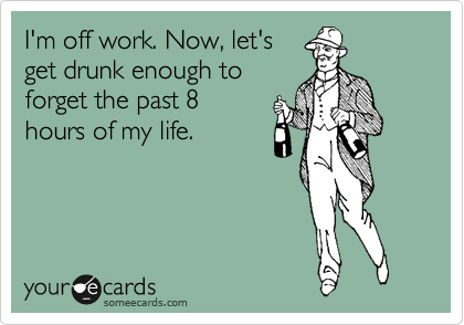 I'm off work. Now, let's
get drunk enough to
forget the past 8
hours of my life.