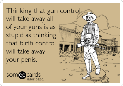 Thinking that gun control
will take away all
of your guns is as
stupid as thinking
that birth control
will take away
your penis.