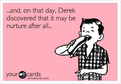 ...and, on that day, Derek discovered that it may be
nurture after all...
