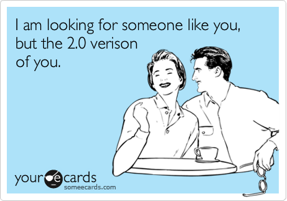 I am looking for someone like you, but the 2.0 verison of you ...