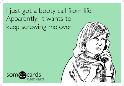 I just got a booty call from life.
Apparently, it wants to
keep screwing me over.