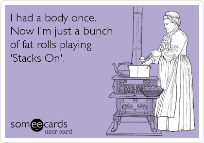 I had a body once.
Now I'm just a bunch 
of fat rolls playing 
'Stacks On'.