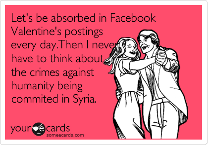 Let's be absorbed in Facebook Valentine's postings
every day.Then I never  
have to think about 
the crimes against
humanity being
commited in Syria.