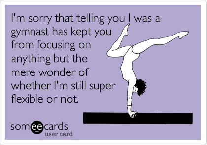 I'm sorry that telling you I was a gymnast has kept you
from focusing on
anything but the
mere wonder of
whether I'm still super
flexible or not. 