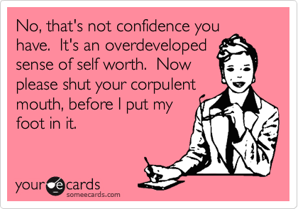 No, that's not confidence you
have.  It's an overdeveloped
sense of self worth.  Now
please shut your corpulent
mouth, before I put my
foot in it.