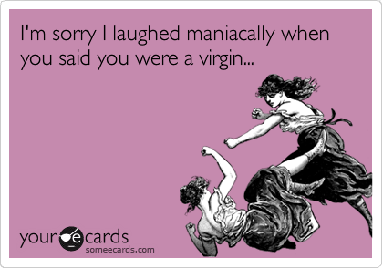 I'm sorry I laughed maniacally when you said you were a virgin...