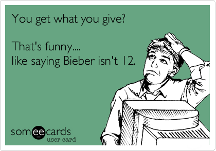 You get what you give%3F

That's funny....
like saying Bieber isn't 12.