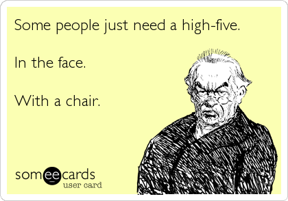 Some people just need a high-five.

In the face.

With a chair.