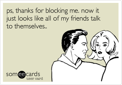 ps, thanks for blocking me. now it just looks like all of my friends talk to themselves..