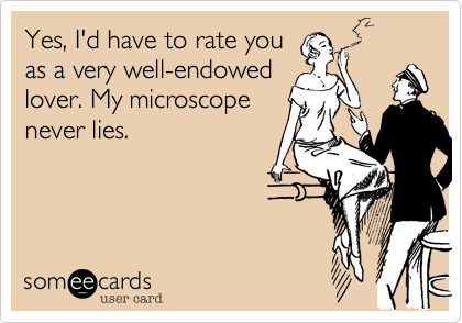 Yes, I'd have to rate you
as a very well-endowed
lover. My microscope
never lies.