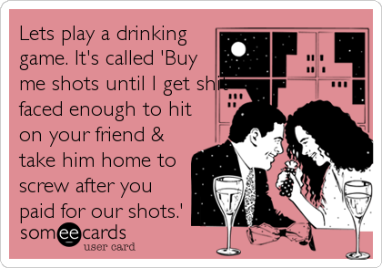 Lets play a drinking
game. It's called 'Buy
me shots until I get shit
faced enough to hit
on your friend &
take him home to
screw after you
paid for our shots.'