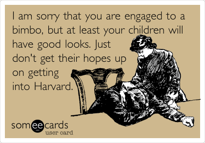 I am sorry that you are engaged to a
bimbo, but at least your children will
have good looks. Just
don't get their hopes up
on getting
into Harvard.