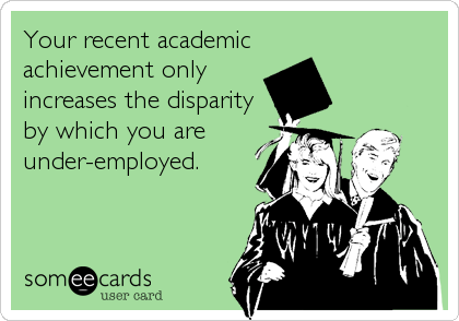 Your recent academicachievement onlyincreases the disparityby which you areunder-employed.