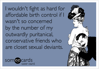 I wouldn't fight as hard for
affordable birth control if I
wasn't so concerned
by the number of my
outwardly puritanical%2C
conservative friends who
are closet sexual deviants.