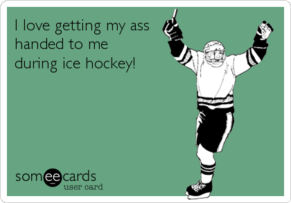 I love getting my ass
handed to me
during ice hockey!