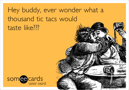 Hey buddy, ever wonder what a
thousand tic tacs would
taste like???