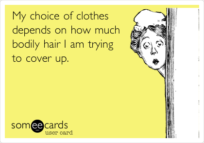 My choice of clothes
depends on how much
bodily hair I am trying
to cover up.