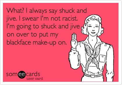 What? I always say shuck and
jive. I swear I'm not racist.
I'm going to shuck an jive
on over to put my
blackface make-up on.