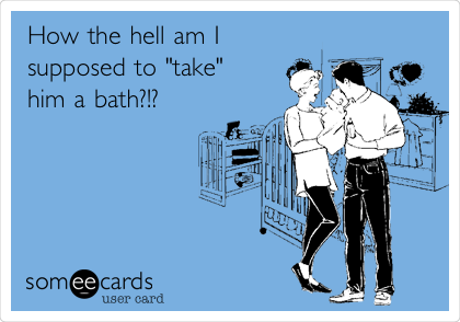 How the hell am I
supposed to "take"
him a bath?!?