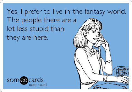 Yes, I prefer to live in the fantasy world.
The people there are a
lot less stupid than
they are here.
