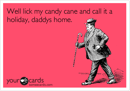 Well lick my candy cane and call it a holiday, daddys home.