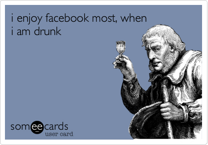 i enjoy facebook most, when
i am drunk