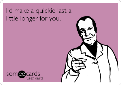 I'd make a quickie last a
little longer for you.