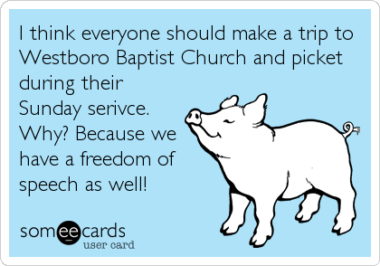I think everyone should make a trip to
Westboro Baptist Church and picket
during their
Sunday serivce.
Why? Because we
have a freedom of
speech as well!