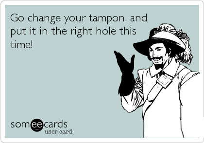 Go change your tampon, and
put it in the right hole this
time!