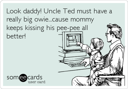 Look daddy! Uncle Ted must have a
really big owie...cause mommy
keeps kissing his pee-pee all
better!
