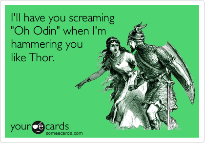 I'll have you screaming
"Oh Odin" when I'm
hammering you
like Thor.