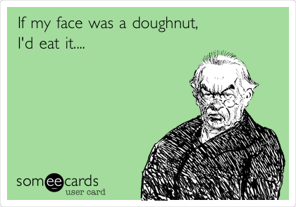 If my face was a doughnut,
I'd eat it....