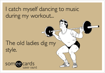 I catch myself dancing to music during my workout...



The old ladies dig my
style. 