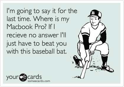 I'm going to say it for the
last time. Where is my
Macbook Pro? If I
recieve no answer I'll
just have to beat you
with this baseball bat.
